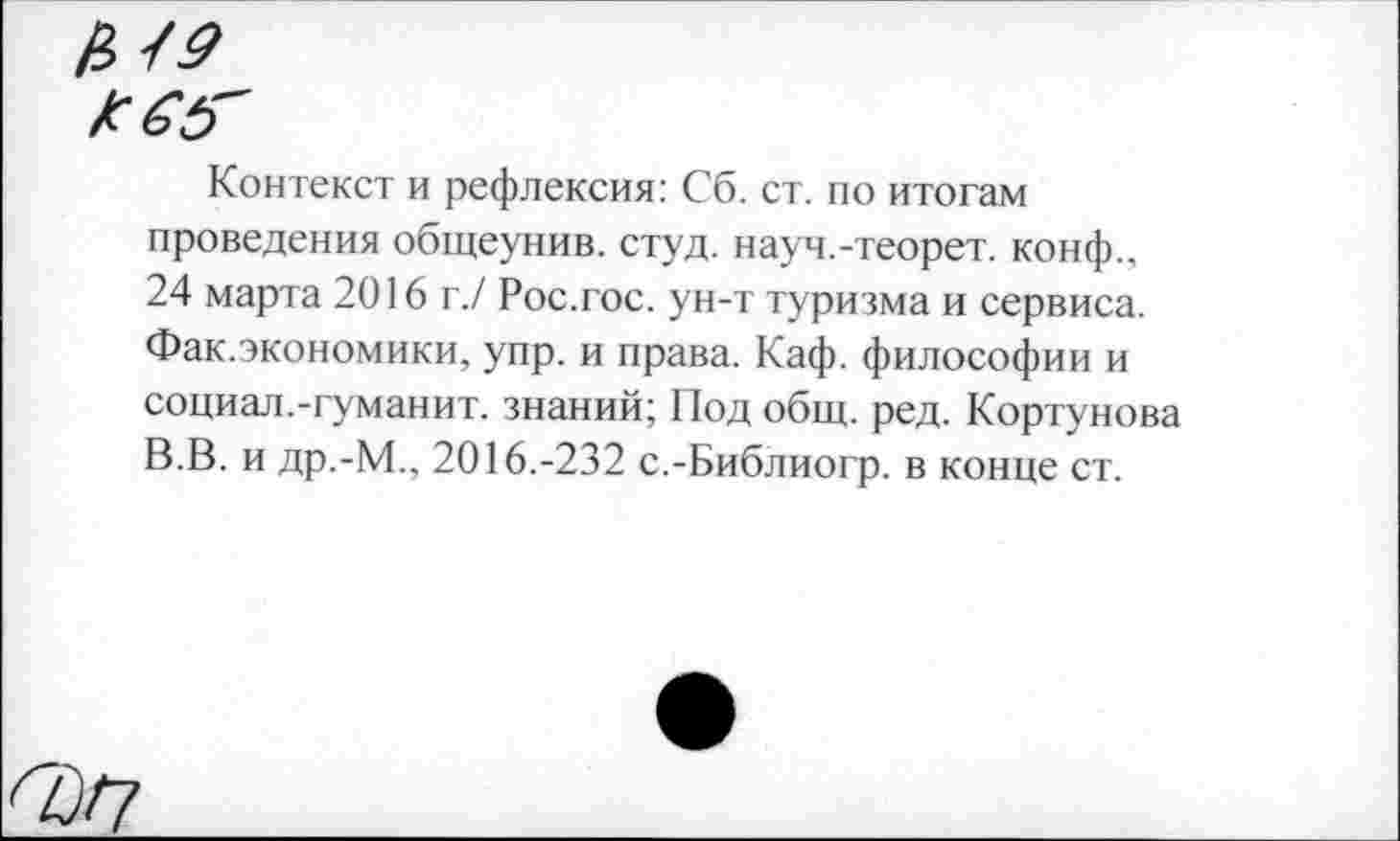 ﻿Контекст и рефлексия: Сб. ст. по итогам проведения общеунив. студ. науч.-теорет. конф., 24 марта 2016 г./ Рос.гос. ун-т туризма и сервиса. Фак.экономики, упр. и права. Каф. философии и социал.-гуманит. знаний; Под общ. ред. Кортунова В.В. и др.-М., 2016.-232 с.-Библиогр. в конце ст.